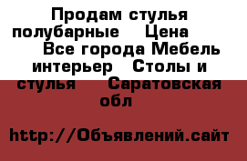 Продам стулья полубарные  › Цена ­ 13 000 - Все города Мебель, интерьер » Столы и стулья   . Саратовская обл.